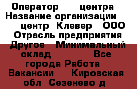 Оператор Call-центра › Название организации ­ Call-центр "Клевер", ООО › Отрасль предприятия ­ Другое › Минимальный оклад ­ 25 000 - Все города Работа » Вакансии   . Кировская обл.,Сезенево д.